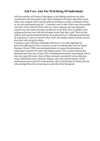 Self Care And The Well Being Of Individuals
Self care and the well being of individuals in the helping profession are often
overlooked in this fast paced world. When therapistst tell others about their work,
others may respond with It must be difficult listening to people s problems all day.
or Are you psychoanalyzing me? . Comments such as these often come from people
who don t work within the field. However, these responses do raise legitimate
concerns for individuals pursuing a profession in the field. How do people in the
helping profession cope with the stressthat results from their work? How do they
balance and separate professionalroles from personal lives? Although professionals
do experience a sense of reward in their work, one simply cannot avoid the stresses
that come with caring for others.
Learning to deal with these challenges effectively is not only important for
personal wellbeing, but also a necessity as part of ensuring ideal care for clients.
Sherman Thelen (1998) surveyed practitioners to measure the prevalence of
impairment caused by life and work related stresses. This research showed that
during the previous year, at least 20% of helping professionals were dealing with at
least one major life stress. Some of these stressors consisted of serious illnesses,
major relationship issues, financial changes, and work related changes. Of the
professionals surveyed, 0.6% indicated they often worked when too distressed and
acknowledged they did so knowing it could affect their therapeutic
 