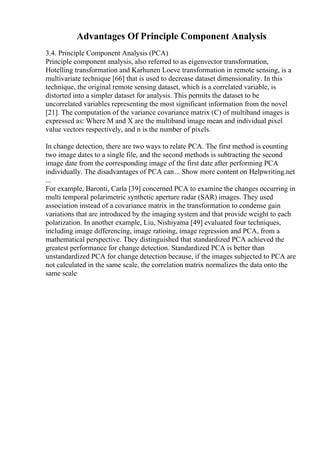 Advantages Of Principle Component Analysis
3.4. Principle Component Analysis (PCA)
Principle component analysis, also referred to as eigenvector transformation,
Hotelling transformation and Karhunen Loeve transformation in remote sensing, is a
multivariate technique [66] that is used to decrease dataset dimensionality. In this
technique, the original remote sensing dataset, which is a correlated variable, is
distorted into a simpler dataset for analysis. This permits the dataset to be
uncorrelated variables representing the most significant information from the novel
[21]. The computation of the variance covariance matrix (C) of multiband images is
expressed as: Where M and X are the multiband image mean and individual pixel
value vectors respectively, and n is the number of pixels.
In change detection, there are two ways to relate PCA. The first method is counting
two image dates to a single file, and the second methods is subtracting the second
image date from the corresponding image of the first date after performing PCA
individually. The disadvantages of PCA can... Show more content on Helpwriting.net
...
For example, Baronti, Carla [39] concerned PCA to examine the changes occurring in
multi temporal polarimetric synthetic aperture radar (SAR) images. They used
association instead of a covariance matrix in the transformation to condense gain
variations that are introduced by the imaging system and that provide weight to each
polarization. In another example, Liu, Nishiyama [49] evaluated four techniques,
including image differencing, image ratioing, image regression and PCA, from a
mathematical perspective. They distinguished that standardized PCA achieved the
greatest performance for change detection. Standardized PCA is better than
unstandardized PCA for change detection because, if the images subjected to PCA are
not calculated in the same scale, the correlation matrix normalizes the data onto the
same scale
 