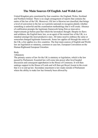 The Main Sources Of English And Welsh Law
United Kingdom gets constituted by four countries: the England, Wales, Scotland
and Northern Ireland. There is no single arrangement of reports that contains the
entire of the law of the UK. Moreover, UK law is likewise not classified, that brings
a level of conviction to the law as it permits nationals to recognize plainly whether
something is unlawful and the examination methodology that it will create. Absence
of codification prompts the legitimate framework being firm as innovative
improvements go before past that which the lawmakers thought. Despite its flaws
and solidness, the English basic law, as an agent of the normal law of the UK, is a
standout amongst the most productive ones. All states need to embrace the same or
somewhat changed legitimate framework. Some law applies all through the entire of
the UK; a few applies in a few countries. The four main sources of English and Welsh
law are legislation or statutory, common or case law, European Convention on the
Human Rightsand European Unionlaw.
Body
1)Statutory
The primary source of law for the UK is statutory or legislation, which is the law
passed by Parliament. Essential law will come into power after level headed
discussion and consequent approbation in the House of Commons. It will then
undergo support in the House of Lords and will then get Royal Assent in the event
that it is to end up law. Secondary enactment is law made outside of Parliament
where the ability to make law has formerly been allowed by
 