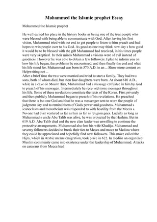 Mohammed the Islamic prophet Essay
Mohammed the Islamic prophet
He well earned his place in the history books as being one of the true people who
were blessed with being able to communicate with God. After having his first
vision, Muhammad tried with out end to get people to listen to him preach and had
hopes to win people over to his God. As good as one may think now day s how good
it would be to be blessed with the gift Muhammad had received, in his times people
were very skeptical. In their minds Muhammad s visions were of evil instead of
goodness. However he was able to obtain a few followers. I plan to inform you on
how his life began, the problems he encountered, and then finally the end and what
his life stood for. Muhammad was born in 570 A.D. in an... Show more content on
Helpwriting.net ...
After a brief time the two were married and tried to start a family. They had two
sons, both of whom died, but then four daughters were born. At about 610 A.D.,
while in a cave on Mount Hira, Muhammad had a message entrusted in him by God
to preach of his messages. Intermediately he received more messages throughout
his life. Some of these revelations constitute the texts of the Koran. First privately
and then publicly Muhammad began to preach of his revelations. He preached
that there is but one God and that he was a messenger sent to worn the people of
judgment day and to remind them of Gods power and goodness. Muhammad s
iconoclasm and monotheism was responded to with hostility from the Mecca s.
No one had ever ventured as far as him as far as religion goes. Luckily as long as
Muhammad s uncle Abu Talib was alive, he was protected by the Hashim. But in
619 A.D. Abu Talib died and the new clan leader was unwilling to continue the
protective arrangements. Muhammad also lost his wife Khadija. Muhammad and
seventy followers decided to break their ties to Mecca and move to Medina where
they could be appreciated and hopefully find new followers. This move called the
Hijra, which in Arabic means emigration, took place in 622. In medina an organized
Muslim community came into existence under the leadership of Muhammad. Attacks
on caravans from Mecca lead
 