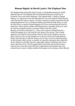 Human Dignity In David Lynch s The Elephant Man
The Elephant Man, directed by David Lynch, is a biographical portrayal of John
Merrick based on The Elephant Man and Other Reminiscences written by Dr.
Frederick Treves and Ashley Montagu s The Elephant Man: A Study in Human
Dignity. It is important to note that John Merrick was in fact named Joseph Merrick,
a fact that the film seems to ignore. The film s narrative is mainly concerned with the
relationship between Treves (Anthony Hopkins) and Merrick (John Hurt). As such,
the film follows a narrative thread begging with Treves rescuing Merrick from the
freak show and his abusive holder and bringing him to a hospital where he is cared
for until he eventually decides to commit suicide in the film s finale.
Because of the film s promotion of ... Show more content on Helpwriting.net ...
Inside the hospital, he is safe from the cruel stares of the crowds. This is made
apparent when Merrick reacts joyfully when he finds out the hospital is now his
home. However, this was not actually true in the case of the real Joseph Merrick.
Darke states that prior to Merrick being a case for care it must be remembered that
he did circulate within society, as member of a specific community that valued him
for his subjective self rather than the, supposedly, objective pathology that Treves
places upon him (337). The film largely ignores this truth, and, instead, inserts a
sequence late in the film where Merrick is captured from the hospital only to be
returned later in order to further establish the hospital as the sole place where Merrick
 