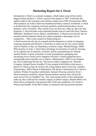 Marketing Report for L Oreal
Introduction L Oreal is a cosmetic company, which makes some of the world s
biggest beauty products. L Oreal s success story begins in 1907. It has been the
market leader in the cosmetics and toiletries market since 2001 (Euromonitor 2005).
Their products are sold in about one hundred and thirty countries worldwide. L Oreal
is divided into four categories consumer products, professional products, luxury
products, active cosmetics. They mainly focus on skin care, make up, hair care and
fragrance. L Oreal includes some important brands such as LancГґme Paris, Garnier,
Mabelline, Softsheen Carson, Matrix, and Biotherm. L Oreal invests heavily into its
research and development which gives them competitive advantage over its
competitors.... Show more content on Helpwriting.net ...
L Oreal invests heavily into its research and development to satisfy its changing
consumer demands and lifestyle. L Oreal has to watch out for new sector entrant
such as Playboy as they are launching a cosmetics range. (Brand Strategy, 2005).
В•Economies of scale: L Oreal takes advantage of economies of scale by focusing
on its original area of expertise, cosmetics and by concentrating on a limited
number brands. It gains economies of scale in production, packaging and
advertising (www.loreal.com) Competitive Rivalry L Oreal competitors have
considerable power and they are as follows: (Datamonitor, 2005) Avon Products
Inc. Kao Corporation Revlon Inc. The Estee Lauder Companies Inc. Shiseido
Company Limited Procter Gamble P G has merged with Gillette which poses a
threat to L Oreal as they do not have the strong market share in the men s product
(Euromonitor, 2005) Threat of Substitution The threat of substitution for L Oreal is
medium. Product for product substitution: Instead of buying cosmetics from L
Oreal consumers could buy organic beauty products because they will get the
same service but in a healthier way. Also some people prefer to have permanent
make up, they could opt for cosmetic surgery or plastic surgery. Boston Matrix of L
Oreal and its competitors Star position One of the top competitors of L Oreal is
Procter and Gamble. In the BCG matrix it is placed in the star position because
 