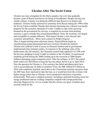 Ukraine After The Soviet Union
Ukraine was once a kingdom for the Slavic peoples, but over time gradually
became a part of Russia and known for being its breadbasket. Despite having very
similar cultures, Ukraine was distinctly different than Russia in its dialect and
traditions. Ukraine finally achieved its autonomy from Russia during the 1990s while
the Soviet Union crumbled. Despite their dreams becoming true, Ukraine was hardly
prepared for the economic demands of a state. Unable to cope with a growing
demand on the government for services, it acquired its revenue from printing
currency, a grave mistake that caused hyperinflation. Soon, the economy was fragile
and susceptible to outside influence. Thus began Ukraine s slow descent into
economic and political... Show more content on Helpwriting.net ...
Thus, it began printing more and more money. Hyperinflation began as
manufacturing output plummeted and more currency flooded the markets.
Ukraine also suffered a lack of access to financial markets and its government
implemented risky monetary policy. In response to the inflating value of the
karbovanets, the old currency, the Ukrainian central bank replaced it in 1996 with
the hryvnia, pledging to keep it stable in relation to the US dollar. It experienced
moderate growth during the 2000s leading up to the recession in 2008 despite
inflation damaging export competitiveness. After the collapse, in 2011 the central
bank ceded over $28 billion to keep the hryvnia afloat, but let it go in April 2014.
Now the question for Ukraine is: If its currency has failed and depreciated, how
will it successfully pay its debts to creditors? First, the IMF offered $15 billion in
2010 with conditions attached, much akin to the Venezuelan austerity measures from
the IMF loan. Kyiv declined to take the loan, as it would have hurt the civilians with
higher energy prices due to Ukraine s lower production and prices of gasoline
domestically. With such a crippled economy, including a potential booming sector for
energy production and tax evading companies coupled with corrupt politicians
allowing illegal activity, it is no wonder that the citizens are upset. Creditors have
recently asked for the
 