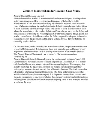 Zimmer Biomet Shoulder Lawsuit Case Study
Zimmer Biomet Shoulder Lawsuit
Zimmer Biomet is a product is a reverse shoulder implant designed to help patients
restore arm movement. However, increased instances of failure have led to
massive recall of this medical device along with lawsuits. Overall, there are three
types of claims associated by recalled products, defective manufacture claim, failure
to warn claim and defective design claim. The failure to warn claim occurs in cases
where the manufacturer of a product fails to notify or educate users on the defect and
risk associated with using the recalled product. Under the defective design claim, the
product manufacturer is held responsible for failure to provide adequate information
regarding product development and failing to test and foresee defects that may be
caused by product failure.
On the other hand, under the defective manufacture claim, the product manufacturer
is held liable for product defects arising from poor manufacture and lack of proper
inspection. Zimmer Biomet, Inc is a leading manufacturer of orthopedic products.
The Zimmer Biomet Shoulder device is one of ... Show more content on
Helpwriting.net ...
Zimmer Biomet followed this development by issuing recall notices of over 3,600
Comprehensive Reverse Shoulder Humeral implants on December 2016. It further
called on healthcare providers to return all the unused implants. The company had
initially marketed the device as a solution for patients suffering from cuff tear
arthropathy, a severe form of arthritis that afflicts the shoulder. The device was also
advanced as alternative treatment for patients who have undergone unsuccessful
traditional shoulder replacement surgery. It is important to note that a reverse total
shoulder replacement is said to work better than the conventional implant for patients
suffering from conditions such as cuff tear arthropathy since it uses multiple muscles
to enhance the arms
 