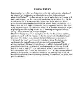 Counter Culture
Popular culture as a whole has always been both a driving force and a reflection of
the values of any particular society, increasingly so since the invention and
dispersion of Radio, TV, the Internet, and now social media. However, it seems as if
today, more so than ever, that pop culture is spreading and promoting ideas that are
counterproductive to society as a whole. Music in particular is one area within
popular culturethat has a tremendous impact on society. Music can easily get stuck
in your head and most people listen to their favorite songs over and over, so if these
songs are promoting anti social behavior then it can be a serious problem for society.
Rap/hip hop music has rapidly become one of the most popular genres of music
among ... Show more content on Helpwriting.net ...
I think that the corporate side of music plays into the fact that Solomon mentions,
deep down, we all wish that we could be the star quarterback or head cheerleader.
(Solomon 543). So they promote music that plays to this subconscious desire
within us all that we all want the most or best of everything: The best cars, the
most money, the biggest houses, prettiest women, the best drugs, etc. The
consumers embrace this kind of music because we all have that attitude inside of
us and hearing someone else talk about it makes us think that either we already
have it, or need to get it. So it is an endless cycle fueled by money and desire by
both the corporate side of music and the consumer side. The corporations want more
money so they promote music that they know will sell, and they know it will sell
because the consumers want more money too so they listen to music that makes them
feel like they have
 