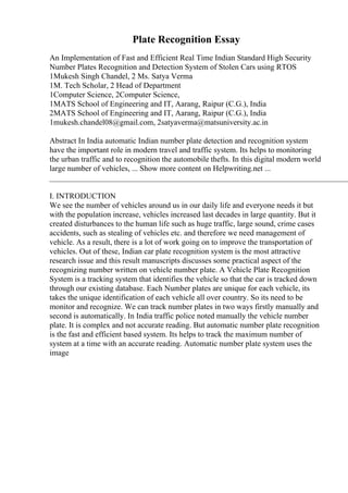 Plate Recognition Essay
An Implementation of Fast and Efficient Real Time Indian Standard High Security
Number Plates Recognition and Detection System of Stolen Cars using RTOS
1Mukesh Singh Chandel, 2 Ms. Satya Verma
1M. Tech Scholar, 2 Head of Department
1Computer Science, 2Computer Science,
1MATS School of Engineering and IT, Aarang, Raipur (C.G.), India
2MATS School of Engineering and IT, Aarang, Raipur (C.G.), India
1mukesh.chandel08@gmail.com, 2satyaverma@matsuniversity.ac.in
Abstract In India automatic Indian number plate detection and recognition system
have the important role in modern travel and traffic system. Its helps to monitoring
the urban traffic and to recognition the automobile thefts. In this digital modern world
large number of vehicles, ... Show more content on Helpwriting.net ...
____________________________________________________________________________
I. INTRODUCTION
We see the number of vehicles around us in our daily life and everyone needs it but
with the population increase, vehicles increased last decades in large quantity. But it
created disturbances to the human life such as huge traffic, large sound, crime cases
accidents, such as stealing of vehicles etc. and therefore we need management of
vehicle. As a result, there is a lot of work going on to improve the transportation of
vehicles. Out of these, Indian car plate recognition system is the most attractive
research issue and this result manuscripts discusses some practical aspect of the
recognizing number written on vehicle number plate. A Vehicle Plate Recognition
System is a tracking system that identifies the vehicle so that the car is tracked down
through our existing database. Each Number plates are unique for each vehicle, its
takes the unique identification of each vehicle all over country. So its need to be
monitor and recognize. We can track number plates in two ways firstly manually and
second is automatically. In India traffic police noted manually the vehicle number
plate. It is complex and not accurate reading. But automatic number plate recognition
is the fast and efficient based system. Its helps to track the maximum number of
system at a time with an accurate reading. Automatic number plate system uses the
image
 