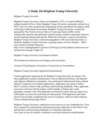 A Study On Brigham Young University
Brigham Young University
Brigham Young University, which was founded in 1875, is a church affiliated
college located in Provo, Utah. Brigham Young University, commonly referred to as
BYU, strives to offer academically challenging science and liberal arts degrees while
cultivating a faith based environment. Brigham Young Universityis owned and
operated by The Church of Jesus Christ of Latter day Saints (LDS). In this
academically rigorous and spiritually centered setting, students experience intensive
secular learning and personal growth. While the University is open to all students,
Brigham Young University s school demographics is 98.5 per Latter day Saint, or
Mormon. Brigham Young University is gaining respect for their distance... Show
more content on Helpwriting.net ...
http://www.washingtontimes.com/news/2014/aug/12/cody hoffman starred rare non
mormon byu joining r/?page=all
Brigham Young University Accreditation Details
The Northwest Commission on Colleges and Universities.
American Psychological Association, Commission on Accreditation
Brigham Young University Application Requirements
Certain application requirements for Brigham Young University are unique. The
basic application includes standard parts, such as educational history, but ethnicity
and religious affiliation is mandatory. An ecclesiastical endorsement from a church
official is required on all student applications. Applicants must agree to follow
BYU s exclusive Honor Code and Dress and Grooming Standards. Then, applicants
must meet with local church leaders, which includes a bishop and a stake
presidency member. Non LDS applicants are allowed to meet with any upper level
LDS leader to receive the ecclesiastical endorsement. LDS applicants must show
proof of successfully completing four years of seminary, which are daily religious
classes attended during high school.
Brigham Young University s admission review process is very comprehensive. First,
they consider the ecclesiastical endorsement because adherence to the Honor Code
and the Dress and Grooming Standards is of absolute importance.
Next, they review the student s academic record and external accomplishments.
 