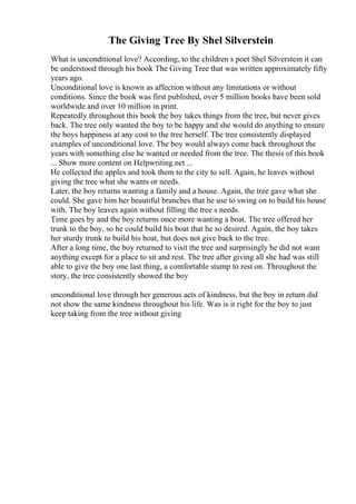 The Giving Tree By Shel Silverstein
What is unconditional love? According, to the children s poet Shel Silverstein it can
be understood through his book The Giving Tree that was written approximately fifty
years ago.
Unconditional love is known as affection without any limitations or without
conditions. Since the book was first published, over 5 million books have been sold
worldwide and over 10 million in print.
Repeatedly throughout this book the boy takes things from the tree, but never gives
back. The tree only wanted the boy to be happy and she would do anything to ensure
the boys happiness at any cost to the tree herself. The tree consistently displayed
examples of unconditional love. The boy would always come back throughout the
years with something else he wanted or needed from the tree. The thesis of this book
... Show more content on Helpwriting.net ...
He collected the apples and took them to the city to sell. Again, he leaves without
giving the tree what she wants or needs.
Later, the boy returns wanting a family and a house. Again, the tree gave what she
could. She gave him her beautiful branches that he use to swing on to build his house
with. The boy leaves again without filling the tree s needs.
Time goes by and the boy returns once more wanting a boat. The tree offered her
trunk to the boy, so he could build his boat that he so desired. Again, the boy takes
her sturdy trunk to build his boat, but does not give back to the tree.
After a long time, the boy returned to visit the tree and surprisingly he did not want
anything except for a place to sit and rest. The tree after giving all she had was still
able to give the boy one last thing, a comfortable stump to rest on. Throughout the
story, the tree consistently showed the boy
unconditional love through her generous acts of kindness, but the boy in return did
not show the same kindness throughout his life. Was is it right for the boy to just
keep taking from the tree without giving
 