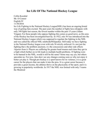 Ice Life Of The National Hockey League
Collin Kozubal
Mr. O Connor
English IV
11/30/2016
Ice Life Fighting in the National Hockey League(NHL) has been an ongoing brutal
way of getting fans excited. The past years the number of fights have dropped, with
only 344 fights last season, the fewest number within the past 15 years (Adam
Vingan). For those people who oppose fighting this comes as good news, as this area
of the Hockey has been investigated heavily. In 1922, rule 56 was introduced into the
National Hockey League which was supposed to regulate the fighting in the NHL
and was called the official NHL rulebook(Wikipedia). Still today we have fighting
in the National Hockey league even with rule 56 strictly enforced. It s not just the
fighting that s the problem anymore, it s the concussions and other side effects
/injuries from it. Players are suffering far greater head trauma each time they get in
a fight which further on in life leads to multiple health problems. If fighting were
to be banned in the NHL, would it still be the same? Some may say yes, but others
speculate no. For now, fans don t see any changes coming soon so why not enjoy it
better yet play it. Though pro hockey is a sport known for its violence, it is a great
career for the players that can make it into the pros. It is a great career because it
provides a great income, the athletes thrive on the physicality of the sport, and it is
growing in popularity worldwide. In 1917 the NHL was formed with only 5 teams
the Montreal
 