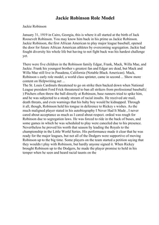 Jackie Robinson Role Model
Jackie Robinson
January 31, 1919 in Cairo, Georgia, this is where it all started at the birth of Jack
Roosevelt Robinson. You may know him back in his prime as Jackie Robinson.
Jackie Robinson, the first African American to play major league baseball, opened
the door for future African American athletes by overcoming segregation. Jackie had
fought diversity his whole life but having to not fight back was his hardest challenge
yet.
There were five children in the Robinson family Edgar, Frank, Mack, Willa Mae, and
Jackie. Frank his youngest brother s greatest fan and Edgar are dead, but Mack and
Willa Mae still live in Pasadena, California (Notable Black American). Mack,
Robinson s early role model, a world class sprinter, came in second ... Show more
content on Helpwriting.net ...
The St. Louis Cardinals threatened to go on strike then backed down when National
League president Ford Frick threatened to ban all strikers from professional baseball.(
) Pitchers often threw the ball directly at Robinson, base runners tried to spike him,
and he was subjected to a steady stream of racial insults. He received ate mail,
death threats, and even warnings that his baby boy would be kidnapped. Through
it all, though, Robinson held his tongue in deference to Rickey s wishes. As the
much maligned player stated in his autobiography I Never Had It Made , I never
cared about acceptance as much as I cared about respect. ordeal was rough for
Robinson due to segregation laws. He was forced to ride in the back of buses, and
some games in which he was scheduled to play were canceled due to his presence.
Nevertheless he proved his worth that season by leading the Royals to the
championship in the Little World Series. His performance made it clear that he was
ready for the major leagues, but not all of the Dodgers were supportive of moving
Robinson up to the big time. Some players on the team started a petition saying that
they wouldn t play with Robinson, but hardly anyone signed it. When Rickey
brought Robinson up to the Dodgers, he made the player promise to hold in his
temper when he seen and heard racial taunts on the
 