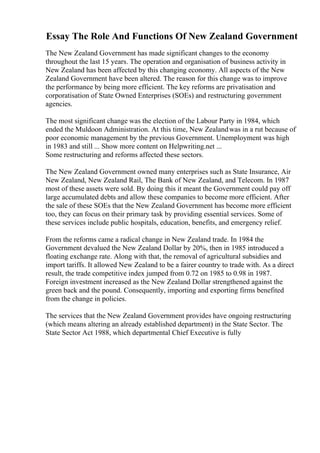 Essay The Role And Functions Of New Zealand Government
The New Zealand Government has made significant changes to the economy
throughout the last 15 years. The operation and organisation of business activity in
New Zealand has been affected by this changing economy. All aspects of the New
Zealand Government have been altered. The reason for this change was to improve
the performance by being more efficient. The key reforms are privatisation and
corporatisation of State Owned Enterprises (SOEs) and restructuring government
agencies.
The most significant change was the election of the Labour Party in 1984, which
ended the Muldoon Administration. At this time, New Zealandwas in a rut because of
poor economic management by the previous Government. Unemployment was high
in 1983 and still ... Show more content on Helpwriting.net ...
Some restructuring and reforms affected these sectors.
The New Zealand Government owned many enterprises such as State Insurance, Air
New Zealand, New Zealand Rail, The Bank of New Zealand, and Telecom. In 1987
most of these assets were sold. By doing this it meant the Government could pay off
large accumulated debts and allow these companies to become more efficient. After
the sale of these SOEs that the New Zealand Government has become more efficient
too, they can focus on their primary task by providing essential services. Some of
these services include public hospitals, education, benefits, and emergency relief.
From the reforms came a radical change in New Zealand trade. In 1984 the
Government devalued the New Zealand Dollar by 20%, then in 1985 introduced a
floating exchange rate. Along with that, the removal of agricultural subsidies and
import tariffs. It allowed New Zealand to be a fairer country to trade with. As a direct
result, the trade competitive index jumped from 0.72 on 1985 to 0.98 in 1987.
Foreign investment increased as the New Zealand Dollar strengthened against the
green back and the pound. Consequently, importing and exporting firms benefited
from the change in policies.
The services that the New Zealand Government provides have ongoing restructuring
(which means altering an already established department) in the State Sector. The
State Sector Act 1988, which departmental Chief Executive is fully
 