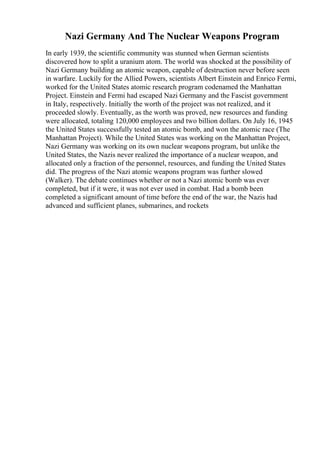 Nazi Germany And The Nuclear Weapons Program
In early 1939, the scientific community was stunned when German scientists
discovered how to split a uranium atom. The world was shocked at the possibility of
Nazi Germany building an atomic weapon, capable of destruction never before seen
in warfare. Luckily for the Allied Powers, scientists Albert Einstein and Enrico Fermi,
worked for the United States atomic research program codenamed the Manhattan
Project. Einstein and Fermi had escaped Nazi Germany and the Fascist government
in Italy, respectively. Initially the worth of the project was not realized, and it
proceeded slowly. Eventually, as the worth was proved, new resources and funding
were allocated, totaling 120,000 employees and two billion dollars. On July 16, 1945
the United States successfully tested an atomic bomb, and won the atomic race (The
Manhattan Project). While the United States was working on the Manhattan Project,
Nazi Germany was working on its own nuclear weapons program, but unlike the
United States, the Nazis never realized the importance of a nuclear weapon, and
allocated only a fraction of the personnel, resources, and funding the United States
did. The progress of the Nazi atomic weapons program was further slowed
(Walker). The debate continues whether or not a Nazi atomic bomb was ever
completed, but if it were, it was not ever used in combat. Had a bomb been
completed a significant amount of time before the end of the war, the Nazis had
advanced and sufficient planes, submarines, and rockets
 