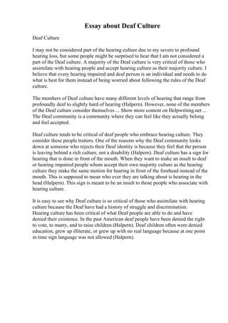 Essay about Deaf Culture
Deaf Culture
I may not be considered part of the hearing culture due to my severe to profound
hearing loss, but some people might be surprised to hear that I am not considered a
part of the Deaf culture. A majority of the Deaf culture is very critical of those who
assimilate with hearing people and accept hearing culture as their majority culture. I
believe that every hearing impaired and deaf person is an individual and needs to do
what is best for them instead of being worried about following the rules of the Deaf
culture.
The members of Deaf culture have many different levels of hearing that range from
profoundly deaf to slightly hard of hearing (Halpern). However, none of the members
of the Deaf culture consider themselves ... Show more content on Helpwriting.net ...
The Deaf community is a community where they can feel like they actually belong
and feel accepted.
Deaf culture tends to be critical of deaf people who embrace hearing culture. They
consider these people traitors. One of the reasons why the Deaf community looks
down at someone who rejects their Deaf identity is because they feel that the person
is leaving behind a rich culture, not a disability (Halpern). Deaf culture has a sign for
hearing that is done in front of the mouth. When they want to make an insult to deaf
or hearing impaired people whom accept their own majority culture as the hearing
culture they make the same motion for hearing in front of the forehead instead of the
mouth. This is supposed to mean who ever they are talking about is hearing in the
head (Halpern). This sign is meant to be an insult to those people who associate with
hearing culture.
It is easy to see why Deaf culture is so critical of those who assimilate with hearing
culture because the Deaf have had a history of struggle and discrimination.
Hearing culture has been critical of what Deaf people are able to do and have
denied their existence. In the past American deaf people have been denied the right
to vote, to marry, and to raise children (Halpern). Deaf children often were denied
education, grew up illiterate, or grew up with no real language because at one point
in time sign language was not allowed (Halpern).
 