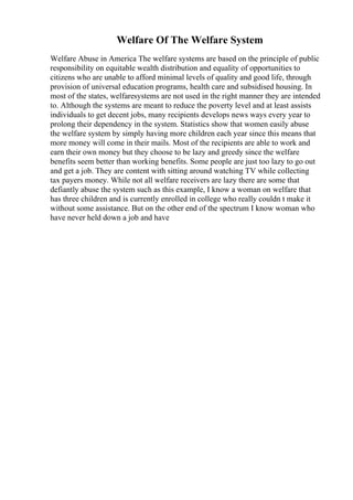 Welfare Of The Welfare System
Welfare Abuse in America The welfare systems are based on the principle of public
responsibility on equitable wealth distribution and equality of opportunities to
citizens who are unable to afford minimal levels of quality and good life, through
provision of universal education programs, health care and subsidised housing. In
most of the states, welfaresystems are not used in the right manner they are intended
to. Although the systems are meant to reduce the poverty level and at least assists
individuals to get decent jobs, many recipients develops news ways every year to
prolong their dependency in the system. Statistics show that women easily abuse
the welfare system by simply having more children each year since this means that
more money will come in their mails. Most of the recipients are able to work and
earn their own money but they choose to be lazy and greedy since the welfare
benefits seem better than working benefits. Some people are just too lazy to go out
and get a job. They are content with sitting around watching TV while collecting
tax payers money. While not all welfare receivers are lazy there are some that
defiantly abuse the system such as this example, I know a woman on welfare that
has three children and is currently enrolled in college who really couldn t make it
without some assistance. But on the other end of the spectrum I know woman who
have never held down a job and have
 
