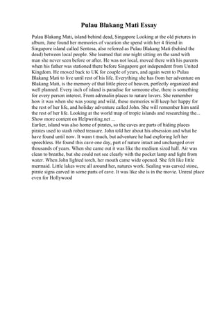Pulau Blakang Mati Essay
Pulau Blakang Mati, island behind dead, Singapore Looking at the old pictures in
album, Jane found her memories of vacation she spend with her 4 friend in
Singapore island called Sentosa, also referred as Pulau Blakang Mati (behind the
dead) between local people. She learned that one night sitting on the sand with
man she never seen before or after. He was not local, moved there with his parents
when his father was stationed there before Singapore got independent from United
Kingdom. He moved back to UK for couple of years, and again went to Pulau
Blakang Mati to live until rest of his life. Everything she has from her adventure on
Blakang Mati, is the memory of that little piece of heaven, perfectly organized and
well planned. Every inch of island is paradise for someone else, there is something
for every person interest. From adrenalin places to nature lovers. She remember
how it was when she was young and wild, those memories will keep her happy for
the rest of her life, and holiday adventure called John. She will remember him until
the rest of her life. Looking at the world map of tropic islands and researching the...
Show more content on Helpwriting.net ...
Earlier, island was also home of pirates, so the caves are parts of hiding places
pirates used to stash robed treasure. John told her about his obsession and what he
have found until now. It wasn t much, but adventure he had exploring left her
speechless. He found this cave one day, part of nature intact and unchanged over
thousands of years. When she came out it was like the medium sized hall. Air was
clean to breathe, but she could not see clearly with the pocket lamp and light from
water. When John lighted torch, her mouth came wide opened. She felt like little
mermaid. Little lakes were all around her, natures work. Sealing was carved stone,
pirate signs carved in some parts of cave. It was like she is in the movie. Unreal place
even for Hollywood
 