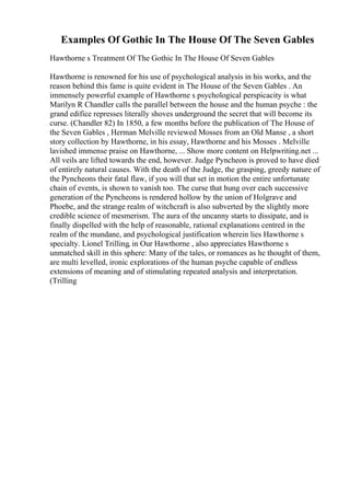Examples Of Gothic In The House Of The Seven Gables
Hawthorne s Treatment Of The Gothic In The House Of Seven Gables
Hawthorne is renowned for his use of psychological analysis in his works, and the
reason behind this fame is quite evident in The House of the Seven Gables . An
immensely powerful example of Hawthorne s psychological perspicacity is what
Marilyn R Chandler calls the parallel between the house and the human psyche : the
grand edifice represses literally shoves underground the secret that will become its
curse. (Chandler 82) In 1850, a few months before the publication of The House of
the Seven Gables , Herman Melville reviewed Mosses from an Old Manse , a short
story collection by Hawthorne, in his essay, Hawthorne and his Mosses . Melville
lavished immense praise on Hawthorne, ... Show more content on Helpwriting.net ...
All veils are lifted towards the end, however. Judge Pyncheon is proved to have died
of entirely natural causes. With the death of the Judge, the grasping, greedy nature of
the Pyncheons their fatal flaw, if you will that set in motion the entire unfortunate
chain of events, is shown to vanish too. The curse that hung over each successive
generation of the Pyncheons is rendered hollow by the union of Holgrave and
Phoebe, and the strange realm of witchcraft is also subverted by the slightly more
credible science of mesmerism. The aura of the uncanny starts to dissipate, and is
finally dispelled with the help of reasonable, rational explanations centred in the
realm of the mundane, and psychological justification wherein lies Hawthorne s
specialty. Lionel Trilling, in Our Hawthorne , also appreciates Hawthorne s
unmatched skill in this sphere: Many of the tales, or romances as he thought of them,
are multi levelled, ironic explorations of the human psyche capable of endless
extensions of meaning and of stimulating repeated analysis and interpretation.
(Trilling
 