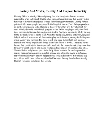 Society And Media, Identity And Purpose In Society
Identity. What is identity? One might say that it is simply the distinct between
personality of an individual. On the other hand, others might say that identity is the
behavior of a person in response to their surrounding environment. During certain
points of life, some people have trouble finding their true self and their purposehere
on earth. Some people last a lifetime to discover how they are, they also look for
their identity in order to find their purpose in life. Other people get lucky and find
their purpose right away, but most people tend to find their purpose in life by turning
to the mediaand what it has to offer. With this being said, family and peers, religious
beliefs, cultural history are all factors that play a role in one s journey in finding one
s true identity and purpose. But there is still one huge factor that I still have not
mention that really impacts and shape us and that factor is media. These are all the
factors that contribute in shaping an individual into the personthey develop over time.
In today s world, society and media creates an huge impact on an individual s life.
The media has truly been a part of the daily life of humans, for the longest time,
mainly because humans are so simpled minded and allow the media to influences
the decisions and views of how people should look like and how they should live
their life as well. In an online article called Society s Beauty Standards written by
Hannah Hawkins, she claims that society
 