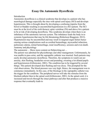 Essay On Autonomic Dysreflexia
Introduction
Autonomic dysreflexia is a clinical syndrome that develops in a patient who has
neurological damage especially the ones with spinal cord injury (SCI) and develops
hypertension. This is brought about by developing a confusing impulse from the
bowel or bladder resulting in uncontrolled hypertension in a SCI patient. The SCI
must be at the level of the sixth thoracic spine vertebrae (T6) and above for a patient
to be at risk of developing dysreflexia. This syndrome develops when there is an
imbalance of the autonomic nervous system. The imbalance leads the body in to
systemic hypertension that may be life threatening (Robertson Biaggioni, 2012).
Hypertension may be uncontrolled and may result in targeted organ failure hence
causing serious complications such as cerebral hemorrhage, myocardial infarction,
pulmonary edema, retinal hemorrhage, renal insufficiency, seizures and even death.
Anatomy and physiology
The autonomic ... Show more content on Helpwriting.net ...
The patient was admitted for physiotherapy and other management. Unfortunately, he
was unable to pass urine, and the suprapubic catheter was inserted. Such patients may
easily develop autonomic dysreflexia. Therefore, the symptoms to watch out are
anxiety, skin flushing, headaches severe and pounding, sweating a lot dilated pupils
and hypertension (Gillenwater, 2001). The condition has to be triggered by several
things. This patient developed skin flushing and was dizzy. This prompted for the
vital observations. The blood pressure was very high. Hence, the management was to
commence immediately. In this case, of the blockage in the suprapubic catheter was
the trigger for the condition. The peripheral nerves will take the stimulus from the
blocked catheter then to the spinal cord (Gillenwater, 2001). In the spinal cord, it is
increased and travels through the intact pathways and after that produces a massive
response that eventually leads to
 