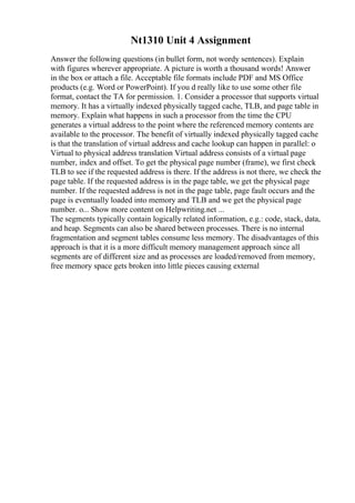 Nt1310 Unit 4 Assignment
Answer the following questions (in bullet form, not wordy sentences). Explain
with figures wherever appropriate. A picture is worth a thousand words! Answer
in the box or attach a file. Acceptable file formats include PDF and MS Office
products (e.g. Word or PowerPoint). If you d really like to use some other file
format, contact the TA for permission. 1. Consider a processor that supports virtual
memory. It has a virtually indexed physically tagged cache, TLB, and page table in
memory. Explain what happens in such a processor from the time the CPU
generates a virtual address to the point where the referenced memory contents are
available to the processor. The benefit of virtually indexed physically tagged cache
is that the translation of virtual address and cache lookup can happen in parallel: o
Virtual to physical address translation Virtual address consists of a virtual page
number, index and offset. To get the physical page number (frame), we first check
TLB to see if the requested address is there. If the address is not there, we check the
page table. If the requested address is in the page table, we get the physical page
number. If the requested address is not in the page table, page fault occurs and the
page is eventually loaded into memory and TLB and we get the physical page
number. o... Show more content on Helpwriting.net ...
The segments typically contain logically related information, e.g.: code, stack, data,
and heap. Segments can also be shared between processes. There is no internal
fragmentation and segment tables consume less memory. The disadvantages of this
approach is that it is a more difficult memory management approach since all
segments are of different size and as processes are loaded/removed from memory,
free memory space gets broken into little pieces causing external
 