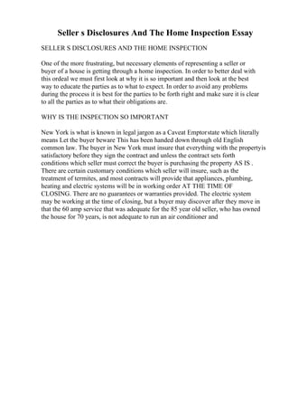 Seller s Disclosures And The Home Inspection Essay
SELLER S DISCLOSURES AND THE HOME INSPECTION
One of the more frustrating, but necessary elements of representing a seller or
buyer of a house is getting through a home inspection. In order to better deal with
this ordeal we must first look at why it is so important and then look at the best
way to educate the parties as to what to expect. In order to avoid any problems
during the process it is best for the parties to be forth right and make sure it is clear
to all the parties as to what their obligations are.
WHY IS THE INSPECTION SO IMPORTANT
New York is what is known in legal jargon as a Caveat Emptorstate which literally
means Let the buyer beware This has been handed down through old English
common law. The buyer in New York must insure that everything with the propertyis
satisfactory before they sign the contract and unless the contract sets forth
conditions which seller must correct the buyer is purchasing the property AS IS .
There are certain customary conditions which seller will insure, such as the
treatment of termites, and most contracts will provide that appliances, plumbing,
heating and electric systems will be in working order AT THE TIME OF
CLOSING. There are no guarantees or warranties provided. The electric system
may be working at the time of closing, but a buyer may discover after they move in
that the 60 amp service that was adequate for the 85 year old seller, who has owned
the house for 70 years, is not adequate to run an air conditioner and
 