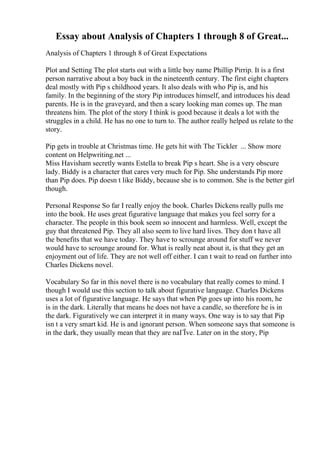 Essay about Analysis of Chapters 1 through 8 of Great...
Analysis of Chapters 1 through 8 of Great Expectations
Plot and Setting The plot starts out with a little boy name Phillip Pirrip. It is a first
person narrative about a boy back in the nineteenth century. The first eight chapters
deal mostly with Pip s childhood years. It also deals with who Pip is, and his
family. In the beginning of the story Pip introduces himself, and introduces his dead
parents. He is in the graveyard, and then a scary looking man comes up. The man
threatens him. The plot of the story I think is good because it deals a lot with the
struggles in a child. He has no one to turn to. The author really helped us relate to the
story.
Pip gets in trouble at Christmas time. He gets hit with The Tickler ... Show more
content on Helpwriting.net ...
Miss Havisham secretly wants Estella to break Pip s heart. She is a very obscure
lady. Biddy is a character that cares very much for Pip. She understands Pip more
than Pip does. Pip doesn t like Biddy, because she is to common. She is the better girl
though.
Personal Response So far I really enjoy the book. Charles Dickens really pulls me
into the book. He uses great figurative language that makes you feel sorry for a
character. The people in this book seem so innocent and harmless. Well, except the
guy that threatened Pip. They all also seem to live hard lives. They don t have all
the benefits that we have today. They have to scrounge around for stuff we never
would have to scrounge around for. What is really neat about it, is that they get an
enjoyment out of life. They are not well off either. I can t wait to read on further into
Charles Dickens novel.
Vocabulary So far in this novel there is no vocabulary that really comes to mind. I
though I would use this section to talk about figurative language. Charles Dickens
uses a lot of figurative language. He says that when Pip goes up into his room, he
is in the dark. Literally that means he does not have a candle, so therefore he is in
the dark. Figuratively we can interpret it in many ways. One way is to say that Pip
isn t a very smart kid. He is and ignorant person. When someone says that someone is
in the dark, they usually mean that they are naГЇve. Later on in the story, Pip
 