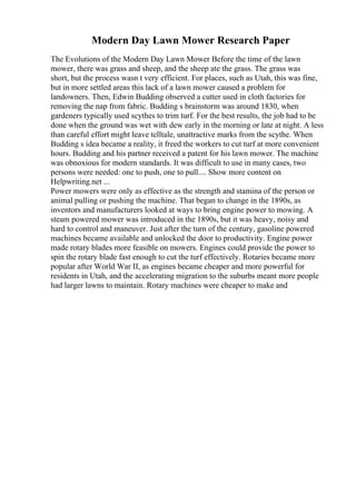 Modern Day Lawn Mower Research Paper
The Evolutions of the Modern Day Lawn Mower Before the time of the lawn
mower, there was grass and sheep, and the sheep ate the grass. The grass was
short, but the process wasn t very efficient. For places, such as Utah, this was fine,
but in more settled areas this lack of a lawn mower caused a problem for
landowners. Then, Edwin Budding observed a cutter used in cloth factories for
removing the nap from fabric. Budding s brainstorm was around 1830, when
gardeners typically used scythes to trim turf. For the best results, the job had to be
done when the ground was wet with dew early in the morning or late at night. A less
than careful effort might leave telltale, unattractive marks from the scythe. When
Budding s idea became a reality, it freed the workers to cut turf at more convenient
hours. Budding and his partner received a patent for his lawn mower. The machine
was obnoxious for modern standards. It was difficult to use in many cases, two
persons were needed: one to push, one to pull.... Show more content on
Helpwriting.net ...
Power mowers were only as effective as the strength and stamina of the person or
animal pulling or pushing the machine. That began to change in the 1890s, as
inventors and manufacturers looked at ways to bring engine power to mowing. A
steam powered mower was introduced in the 1890s, but it was heavy, noisy and
hard to control and maneuver. Just after the turn of the century, gasoline powered
machines became available and unlocked the door to productivity. Engine power
made rotary blades more feasible on mowers. Engines could provide the power to
spin the rotary blade fast enough to cut the turf effectively. Rotaries became more
popular after World War II, as engines became cheaper and more powerful for
residents in Utah, and the accelerating migration to the suburbs meant more people
had larger lawns to maintain. Rotary machines were cheaper to make and
 