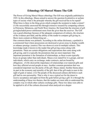 Ethnology Of Marcel Mauss The Gift
The Power of Giving Marcel Mauss ethnology The Gift was originally published in
1925. In this ethnology, Mauss aimed to answer the question In primitive or archaic
types of society what is the principle whereby the gift received has to be repaid?
What force is there in the thing given which compels the recipient to make a return?
(1) He successfully answered this through extensive research by comparing cultures
in Polynesia, Melanesia, and North West America. He found that the structure of gift
givingincluded power entitlement more from the giver than the receiver. The Gift
was a good ethnology because of the adequate comparison of cultures, the structure
of the evidence provided, and the ability of the reader to compare gift giving in...
Show more content on Helpwriting.net ...
One common theme was potlatch. According to the online dictionary, a potlatch is
a ceremonial feast where possessions are destroyed or given away to display wealth
or enhance prestige .(source) This was shown to exist in multiple cultures. This
knowledge made it known to the reader that gift giving comes along with
prestations. There are certain obligations and expectations that come along with
gift giving, and it is typically the prestations that are most important. One
important prestation is the formation of relationships, as these events typically
focus on groups rather than individuals. Mauss even stated For it is groups, and not
individuals, which carry on exchange, make contracts, and are bound by
obligations . (3) He showed the importance of relationships over material gifts and
how they affected several people at once. Another common prestation that was
considered important was the purity of the gift. Mauss stated, Another theme plays
its part in the economy and morality of the gift: that of the gift made to men in the
sight of gods or nature. (12) The people of the discussed cultures did believe each
gift had its own personality. That is why it was a typical act for the donor to
receive acceptance and approval from the gods before giving a gift. It is through the
understanding of these two themes, that the readers are more able to understand the
complex way in which other cultures exchange gifts. These two ideas were able to
be applied to all of the cultures discussed when analyzed on a deeper
 