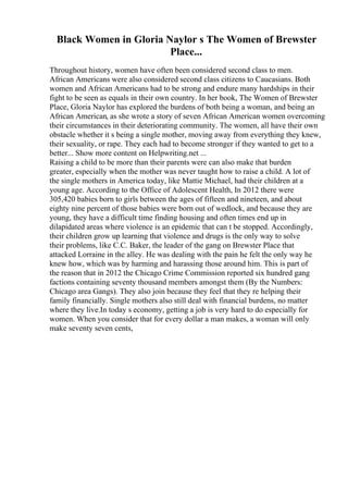 Black Women in Gloria Naylor s The Women of Brewster
Place...
Throughout history, women have often been considered second class to men.
African Americans were also considered second class citizens to Caucasians. Both
women and African Americans had to be strong and endure many hardships in their
fight to be seen as equals in their own country. In her book, The Women of Brewster
Place, Gloria Naylor has explored the burdens of both being a woman, and being an
African American, as she wrote a story of seven African American women overcoming
their circumstances in their deteriorating community. The women, all have their own
obstacle whether it s being a single mother, moving away from everything they knew,
their sexuality, or rape. They each had to become stronger if they wanted to get to a
better... Show more content on Helpwriting.net ...
Raising a child to be more than their parents were can also make that burden
greater, especially when the mother was never taught how to raise a child. A lot of
the single mothers in America today, like Mattie Michael, had their children at a
young age. According to the Office of Adolescent Health, In 2012 there were
305,420 babies born to girls between the ages of fifteen and nineteen, and about
eighty nine percent of those babies were born out of wedlock, and because they are
young, they have a difficult time finding housing and often times end up in
dilapidated areas where violence is an epidemic that can t be stopped. Accordingly,
their children grow up learning that violence and drugs is the only way to solve
their problems, like C.C. Baker, the leader of the gang on Brewster Place that
attacked Lorraine in the alley. He was dealing with the pain he felt the only way he
knew how, which was by harming and harassing those around him. This is part of
the reason that in 2012 the Chicago Crime Commission reported six hundred gang
factions containing seventy thousand members amongst them (By the Numbers:
Chicago area Gangs). They also join because they feel that they re helping their
family financially. Single mothers also still deal with financial burdens, no matter
where they live.In today s economy, getting a job is very hard to do especially for
women. When you consider that for every dollar a man makes, a woman will only
make seventy seven cents,
 