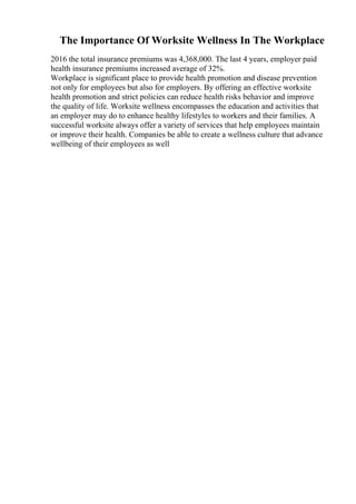 The Importance Of Worksite Wellness In The Workplace
2016 the total insurance premiums was 4,368,000. The last 4 years, employer paid
health insurance premiums increased average of 32%.
Workplace is significant place to provide health promotion and disease prevention
not only for employees but also for employers. By offering an effective worksite
health promotion and strict policies can reduce health risks behavior and improve
the quality of life. Worksite wellness encompasses the education and activities that
an employer may do to enhance healthy lifestyles to workers and their families. A
successful worksite always offer a variety of services that help employees maintain
or improve their health. Companies be able to create a wellness culture that advance
wellbeing of their employees as well
 