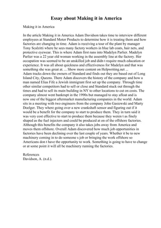 Essay about Making it in America
Making it in America
In the article Making it in America Adam Davidson takes time to interview different
employees at Standard Motor Products to determine how it is treating them and how
factories are changing in time. Adam is receiving a tour of the plant by manager
Tony Scalzitti where he sees many factory workers in blue lab coats, hair nets, and
protective eyewear. This is where Adam first runs into Madelyn Parlier. Madelyn
Parlier was a 22 year old woman working in the assembly line at the factory. Her
occupation was seemed to be an unskilled job and didn t require much education or
experience. It was all about quickness and effectiveness for Madelyn and that was
something she was great at. ... Show more content on Helpwriting.net ...
Adam tracks down the owners of Standard and finds out they are based out of Long
Island City, Queens. There Adam discovers the history of the company and how a
man named Elias Fife a Jewish immigrant first set up the company. Through time
other similar competitors had to sell or close and Standard stuck out through the
times and had to sell its main building in NY to other locations to cut on costs. The
company almost went bankrupt in the 1990s but managed to stay afloat and is
now one of the biggest aftermarket manufacturing companies in the world. Adam
sits in a meeting with two engineers from the company John Gasiewski and Marty
Doelger. They where going over a new crankshaft sensor and figuring out if it
would be a benefit for the company to start to produce them. They in turn said it
was very cost effective to start to produce them because they weren t as finely
shaped as the fuel injectors and could be produced at on of the offshore factories.
Although this benefits the company it also takes jobs away from America and
moves them offshore. Overall Adam discovered how much job opportunities in
factories have been declining over the last couple of years. Whether it be to new
machinery coming in to do someone s job or bringing the work offshore so
Americans don t have the opportunity to work. Something is going to have to change
or at some point it will all be machinery running the factories.
References
Davidson, A. (n.d.).
 