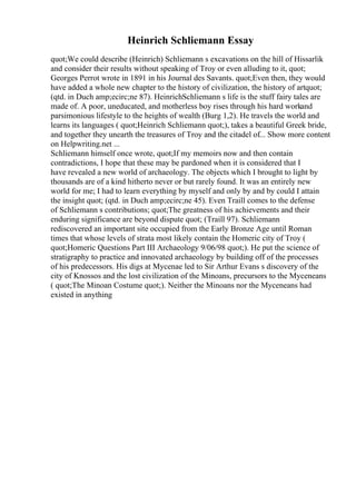 Heinrich Schliemann Essay
quot;We could describe (Heinrich) Schliemann s excavations on the hill of Hissarlik
and consider their results without speaking of Troy or even alluding to it, quot;
Georges Perrot wrote in 1891 in his Journal des Savants. quot;Even then, they would
have added a whole new chapter to the history of civilization, the history of artquot;
(qtd. in Duch amp;ecirc;ne 87). HeinrichSchliemann s life is the stuff fairy tales are
made of. A poor, uneducated, and motherless boy rises through his hard workand
parsimonious lifestyle to the heights of wealth (Burg 1,2). He travels the world and
learns its languages ( quot;Heinrich Schliemann quot;), takes a beautiful Greek bride,
and together they unearth the treasures of Troy and the citadel of... Show more content
on Helpwriting.net ...
Schliemann himself once wrote, quot;If my memoirs now and then contain
contradictions, I hope that these may be pardoned when it is considered that I
have revealed a new world of archaeology. The objects which I brought to light by
thousands are of a kind hitherto never or but rarely found. It was an entirely new
world for me; I had to learn everything by myself and only by and by could I attain
the insight quot; (qtd. in Duch amp;ecirc;ne 45). Even Traill comes to the defense
of Schliemann s contributions; quot;The greatness of his achievements and their
enduring significance are beyond dispute quot; (Traill 97). Schliemann
rediscovered an important site occupied from the Early Bronze Age until Roman
times that whose levels of strata most likely contain the Homeric city of Troy (
quot;Homeric Questions Part III Archaeology 9/06/98 quot;). He put the science of
stratigraphy to practice and innovated archaeology by building off of the processes
of his predecessors. His digs at Mycenae led to Sir Arthur Evans s discovery of the
city of Knossos and the lost civilization of the Minoans, precursors to the Myceneans
( quot;The Minoan Costume quot;). Neither the Minoans nor the Myceneans had
existed in anything
 