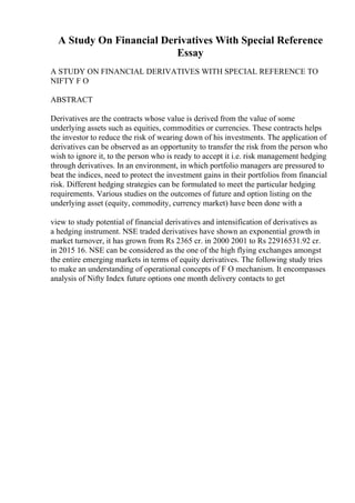 A Study On Financial Derivatives With Special Reference
Essay
A STUDY ON FINANCIAL DERIVATIVES WITH SPECIAL REFERENCE TO
NIFTY F O
ABSTRACT
Derivatives are the contracts whose value is derived from the value of some
underlying assets such as equities, commodities or currencies. These contracts helps
the investor to reduce the risk of wearing down of his investments. The application of
derivatives can be observed as an opportunity to transfer the risk from the person who
wish to ignore it, to the person who is ready to accept it i.e. risk management hedging
through derivatives. In an environment, in which portfolio managers are pressured to
beat the indices, need to protect the investment gains in their portfolios from financial
risk. Different hedging strategies can be formulated to meet the particular hedging
requirements. Various studies on the outcomes of future and option listing on the
underlying asset (equity, commodity, currency market) have been done with a
view to study potential of financial derivatives and intensification of derivatives as
a hedging instrument. NSE traded derivatives have shown an exponential growth in
market turnover, it has grown from Rs 2365 cr. in 2000 2001 to Rs 22916531.92 cr.
in 2015 16. NSE can be considered as the one of the high flying exchanges amongst
the entire emerging markets in terms of equity derivatives. The following study tries
to make an understanding of operational concepts of F O mechanism. It encompasses
analysis of Nifty Index future options one month delivery contacts to get
 