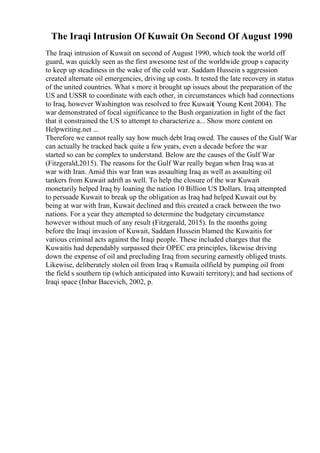 The Iraqi Intrusion Of Kuwait On Second Of August 1990
The Iraqi intrusion of Kuwait on second of August 1990, which took the world off
guard, was quickly seen as the first awesome test of the worldwide group s capacity
to keep up steadiness in the wake of the cold war. Saddam Hussein s aggression
created alternate oil emergencies, driving up costs. It tested the late recovery in status
of the united countries. What s more it brought up issues about the preparation of the
US and USSR to coordinate with each other, in circumstances which had connections
to Iraq, however Washington was resolved to free Kuwait( Young Kent 2004). The
war demonstrated of focal significance to the Bush organization in light of the fact
that it constrained the US to attempt to characterize a... Show more content on
Helpwriting.net ...
Therefore we cannot really say how much debt Iraq owed. The causes of the Gulf War
can actually be tracked back quite a few years, even a decade before the war
started so can be complex to understand. Below are the causes of the Gulf War
(Fitzgerald,2015). The reasons for the Gulf War really began when Iraq was at
war with Iran. Amid this war Iran was assaulting Iraq as well as assaulting oil
tankers from Kuwait adrift as well. To help the closure of the war Kuwait
monetarily helped Iraq by loaning the nation 10 Billion US Dollars. Iraq attempted
to persuade Kuwait to break up the obligation as Iraq had helped Kuwait out by
being at war with Iran, Kuwait declined and this created a crack between the two
nations. For a year they attempted to determine the budgetary circumstance
however without much of any result (Fitzgerald, 2015). In the months going
before the Iraqi invasion of Kuwait, Saddam Hussein blamed the Kuwaitis for
various criminal acts against the Iraqi people. These included charges that the
Kuwaitis had dependably surpassed their OPEC era principles, likewise driving
down the expense of oil and precluding Iraq from securing earnestly obliged trusts.
Likewise, deliberately stolen oil from Iraq s Rumaila oilfield by pumping oil from
the field s southern tip (which anticipated into Kuwaiti territory); and had sections of
Iraqi space (Inbar Bacevich, 2002, p.
 