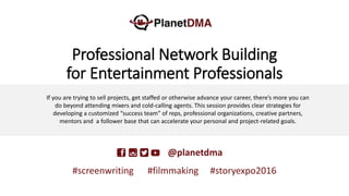 Professional Network Building
for Entertainment Professionals
DMA—P@planetdma
#screenwriting #filmmaking #storyexpo2016
If you are trying to sell projects, get staffed or otherwise advance your career, there’s more you can
do beyond attending mixers and cold-calling agents. This session provides clear strategies for
developing a customized “success team” of reps, professional organizations, creative partners,
mentors and a follower base that can accelerate your personal and project-related goals.
 