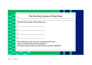 The Four Key Features of Short Story
The four key features of Short Story are:
1. _________________________________
2. _________________________________
3. _________________________________
4. _________________________________
Now look back at the story you wrote about Mr. Chan.
Can you identify these four key features?
Tell your classmates the four key features you have identified.

BWC038

ENG0229E

 