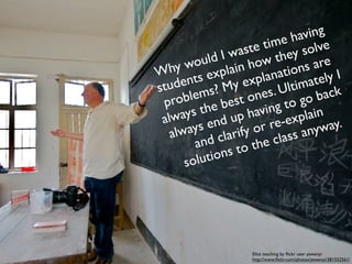 on’t have
Id         of                                     ving
                                             e ha e
      kind e.
 that wast                         ast e tim y solv
                            ld I w how the are
                       wou lain
tim e to          hy                           ions ly I
                W           exp
                      ents My expl        anat      ate
                stud ms?                       ltim ck
                                         es. U go ba
                 pr  oble           t on
                               bes ving to
                      ays the p ha                 lain
                 alw           du            -exp way.
                          s en ify or re any
                    lway clar
                   a                       class
                         and           the
                            tion s to
                       solu




                                    Eliot teaching by ﬂickr user yewenyi
                                    http://www.ﬂickr.com/photos/yewenyi/381552561/
 