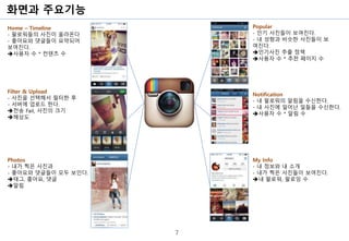 화면과 주요기능
7
Home – Timeline
- 팔로워들의 사진이 올라온다
- 좋아요와 댓글들이 요약되어
보여진다.
➔사용자 수 * 컨텐츠 수
Filter & Upload
- 사진을 선택해서 필터한 후
- 서버에 업로드 한다.
➔전송 Fail, 사진의 크기
➔해상도
My Info
- 내 정보와 내 소개
- 내가 찍은 사진들이 보여진다.
➔내 팔로워, 팔로잉 수
Popular
- 인기 사진들이 보여진다.
- 내 성향과 비슷한 사진들이 보
여진다.
➔인기사진 추출 정책
➔사용자 수 * 추천 페이지 수
Notification
- 내 팔로워의 알림을 수신한다.
- 내 사진에 일어난 일들을 수신한다.
➔사용자 수 * 알림 수
Photos
- 내가 찍은 사진과
- 좋아요와 댓글들이 모두 보인다.
➔태그, 좋아요, 댓글
➔알림
 
