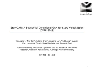 StoryGAN: A Sequential Conditional GAN for Story Visualization
(CVPR 2019)
Yitong Li∗1, Zhe Gan2, Yelong Shen4, Jingjing Liu2, Yu Cheng2, Yuexin
Wu5, Lawrence Carin1, David Carlson1 and Jianfeng Gao3
1Duke University, 2Microsoft Dynamics 365 AI Research, 3Microsoft
Research, 4Tencent AI Research, 5Carnegie Mellon University
資料作成︓森 友亮
1
 