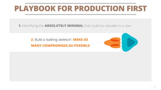 PLAYBOOK FOR PRODUCTION FIRST 
19 
1. Identifying the ABSOLUTELY MINIMALthat could be valuable to a user 
2. Build a ‘walking skeleton’. MAKE AS MANY COMPROMISES AS POSSIBLE  