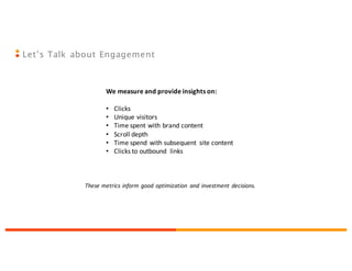 Let’s Talk about Engagement
We	
  measure	
  and	
  provide	
  insights	
  on:
• Clicks
• Unique	
  visitors
• Time	
  spent	
  with	
  brand	
  content
• Scroll	
  depth
• Time	
  spend	
  with	
  subsequent	
   site	
  content
• Clicks	
  to	
  outbound	
   links
These	
  metrics	
  inform	
  good	
  optimization	
   and	
  investment	
  decisions.	
  
 