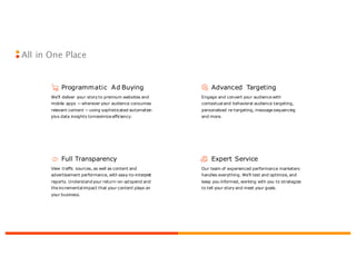 Expert Service
Our team of experienced performance marketers
handles everything. We’ll test and optimize, and
keep you informed, working with you to strategize
to tell your story and meet your goals.
Full Transparency
View traffic sources, as well as content and
advertisement performance, with easy-to-interpret
reports. Understand your return-on-ad spend and
the incremental impact that your content plays on
your business.
Advanced Targeting
Engage and convert your audience with
contextual and behavioral audience targeting,
personalized re-targeting, message sequencing
and more.
Programmatic Ad Buying
We’ll deliver your story to premium websites and
mobile apps —wherever your audience consumes
relevant content —using sophisticated automation
plus data insights tomaximize efficiency.
All in One Place
 