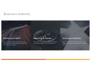 Maximize the impact of your content. Convert
more prospects into buyers and demonstrate
measurable
results.
Grow your business.
Test, optimize, and scale campaigns on one
platform. Gain real-time insights to help you
spend wisely.
Save time & money.
Discover placement opportunities acrossmultiple
channels and find what performs well for your
brand, your content, and your goals.
Extend your reach.
Experience the Benefits
 
