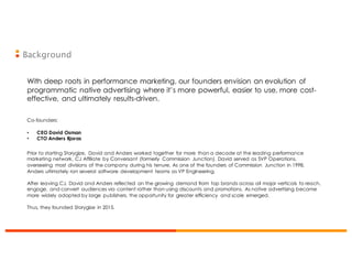 Background
With deep roots in performance marketing, our founders envision an evolution of
programmatic native advertising where it’s more powerful, easier to use, more cost-
effective, and ultimately results-driven.
Co-founders:
• CEO David Osman
• CTO Anders Bjoras
Prior to starting Storygize, David and Anders worked together for more than a decade at the leading performance
marketing network, CJ Affiliate by Conversant (formerly Commission Junction). David served as SVP Operations,
overseeing most divisions of the company during his tenure. As one of the founders of Commission Junction in 1998,
Anders ultimately ran several software development teams as VP Engineering.
After leaving CJ, David and Anders reflected on the growing demand from top brands across all major verticals to reach,
engage, and convert audiences via content rather than using discounts and promotions. As native advertising became
more widely adopted by large publishers, the opportunity for greater efficiency and scale emerged.
Thus, they founded Storygize in 2015.
 