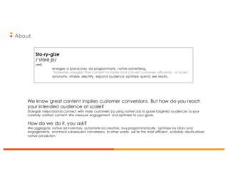 About
Sto-ry-gize
/ˈstôrēˌjīz/
verb
energize a brand story via programmatic native advertising.
“marketers storygize their content to inspire and convert customers efficiently, at scale”.
synonyms: vitalize, electrify, expand audience; optimize spend; see results.
We know great content inspires customer conversions. But how do you reach
your intended audience at scale?
Storygize helps brands connect with more customers by using native ads to guide targeted audiences to your
carefully crafted content. We measure engagement and optimize to your goals.
How do we do it, you ask?
We aggregate native ad inventory, automate ad creative, buy programmatically, optimize by clicks and
engagements, and track subsequent conversions. In other words, we’re the most efficient, scalable, results-driven
native ad solution.
 