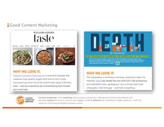 Good Content Marketing
Content	
  marketing is	
  the marketing and	
  business	
  process	
  for	
  creating	
  and	
  distributing	
  relevant	
  and	
  
valuable content to	
  attract,	
  acquire,	
  and	
  engage	
  a	
  clearly defined and	
  understood	
  target	
  audience	
  – with	
  the	
  
objective	
  of	
  driving	
  profitable	
  customer	
  action.
 