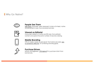 Why Go Native?
People See Them
25% more consumers were measured to look at in-feed, native
ad placements more than standard banners.
Viewed as Editorial
Consumers looked at native ads 2% more than editorial
content and spend the same number of seconds viewing.
Mobile Branding
97% of mobile media buyers report that native ads were very
or somewhat effective at achieving branding goals.
Purchase Drivers
Native ads registered 17% higher lift in purchase intent than
banner ads.
 