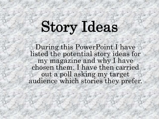 Story Ideas
  During this PowerPoint I have
listed the potential story ideas for
   my magazine and why I have
 chosen them. I have then carried
    out a poll asking my target
audience which stories they prefer.
 