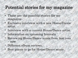 Potential stories for my magazine
• These are the possible stories for my
  magazine.
• Exclusive interview with a new House/Dance
  artist.
• Interview with a current House/Dance artist.
• Information on upcoming festivals.
• Reviewing House/Dance music from last year
  – now.
• Different album reviews.
• Best places to go for House/Dance music.
 