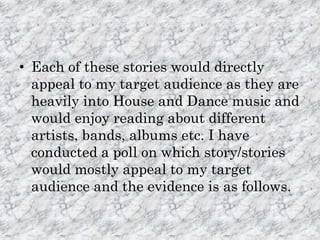 • Each of these stories would directly
  appeal to my target audience as they are
  heavily into House and Dance music and
  would enjoy reading about different
  artists, bands, albums etc. I have
  conducted a poll on which story/stories
  would mostly appeal to my target
  audience and the evidence is as follows.
 