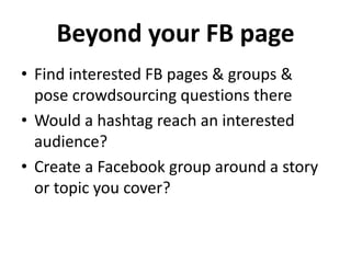 Beyond your FB page
• Find interested FB pages & groups &
pose crowdsourcing questions there
• Would a hashtag reach an interested
audience?
• Create a Facebook group around a story
or topic you cover?
 